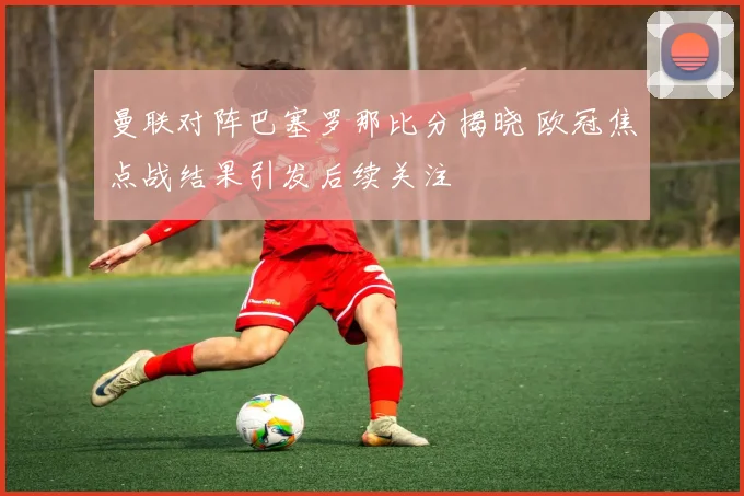 曼联对阵巴塞罗那比分揭晓 欧冠焦点战结果引发后续关注