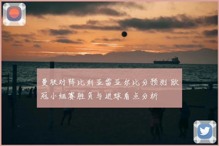 曼联对阵比利亚雷亚尔比分预测 欧冠小组赛胜负与进球看点分析