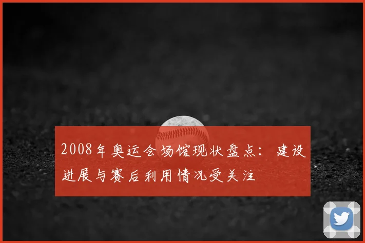 2008年奥运会场馆现状盘点:建设进展与赛后利用情况受关注