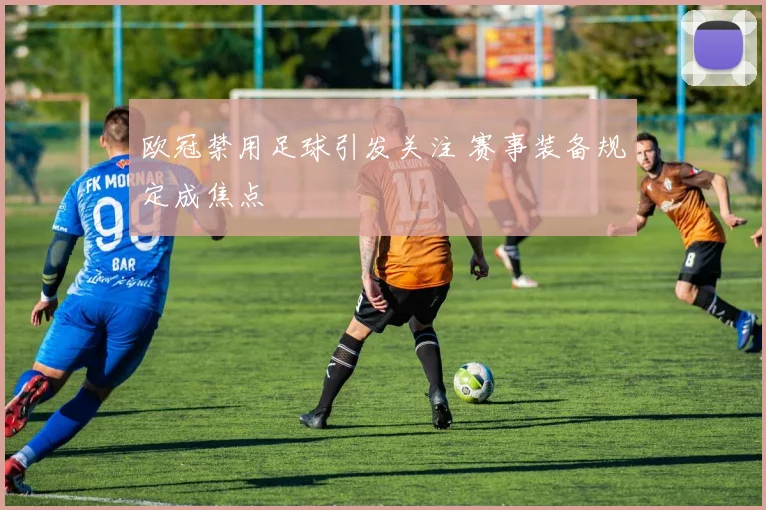 欧冠禁用足球引发关注 赛事装备规定成焦点