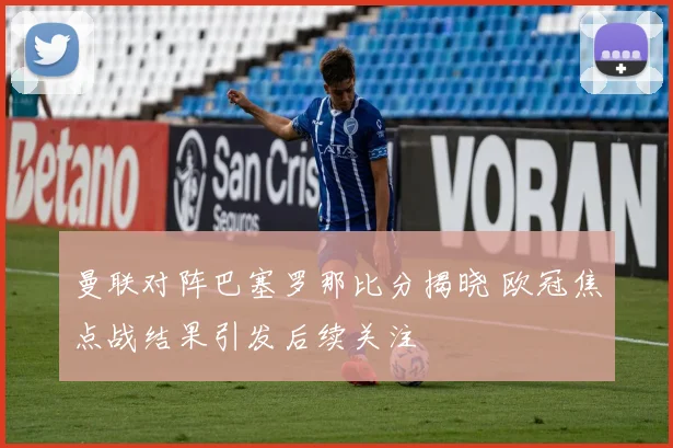 曼联对阵巴塞罗那比分揭晓 欧冠焦点战结果引发后续关注