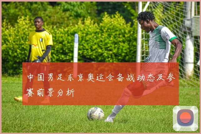 中国男足东京奥运会备战动态及参赛前景分析