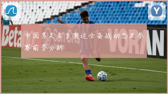中国男足东京奥运会备战动态及参赛前景分析