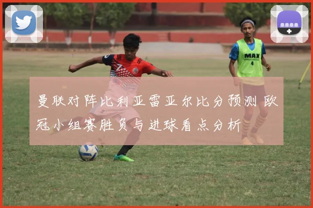 曼联对阵比利亚雷亚尔比分预测 欧冠小组赛胜负与进球看点分析