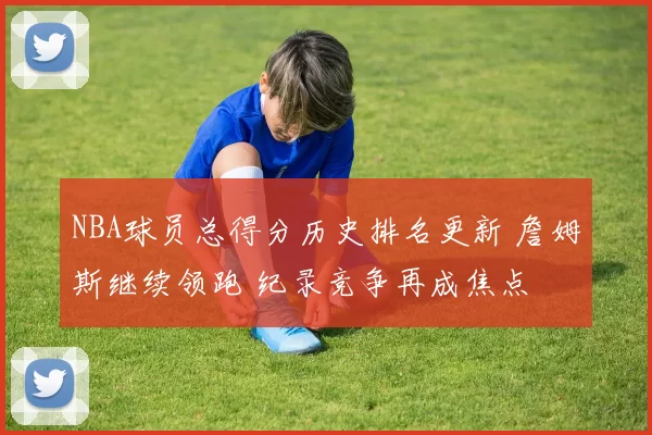 NBA球员总得分历史排名更新 詹姆斯继续领跑 纪录竞争再成焦点
