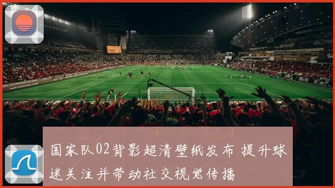 国家队02背影超清壁纸发布 提升球迷关注并带动社交视觉传播