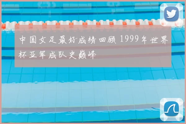 中国女足最好成绩回顾 1999年世界杯亚军成队史巅峰