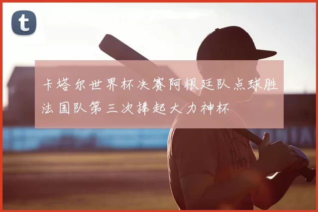 卡塔尔世界杯决赛阿根廷队点球胜法国队第三次捧起大力神杯