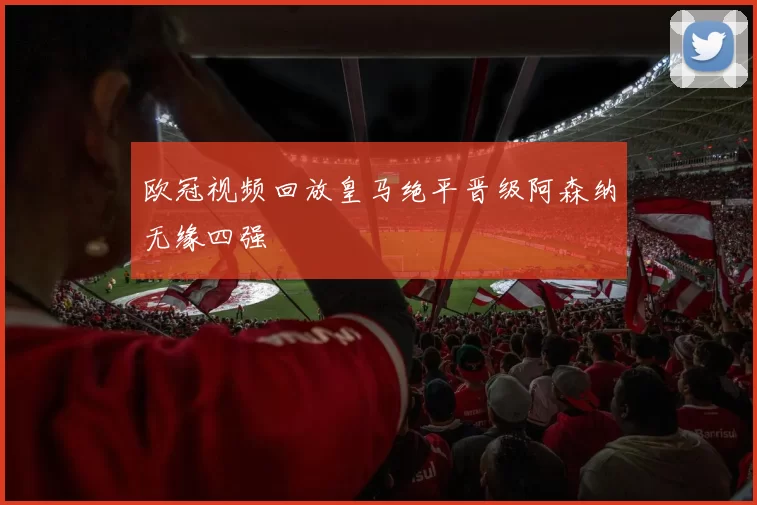 欧冠视频回放皇马绝平晋级阿森纳无缘四强