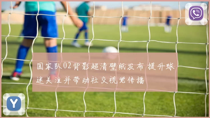 国家队02背影超清壁纸发布 提升球迷关注并带动社交视觉传播