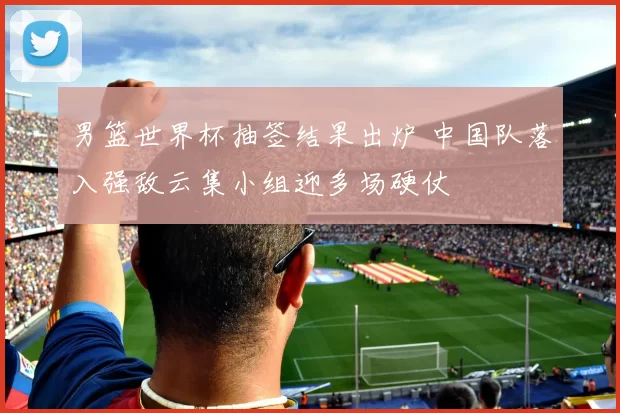 男篮世界杯抽签结果出炉 中国队落入强敌云集小组迎多场硬仗