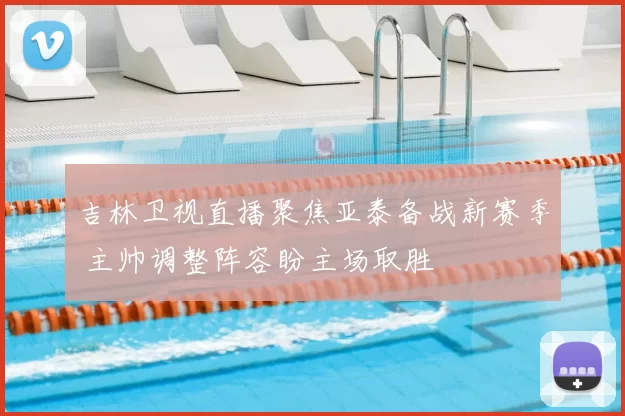 吉林卫视直播聚焦亚泰备战新赛季 主帅调整阵容盼主场取胜