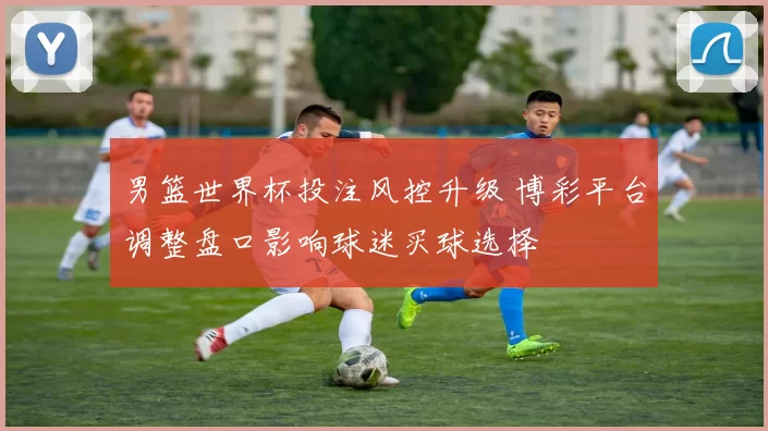 男篮世界杯投注风控升级 博彩平台调整盘口影响球迷买球选择