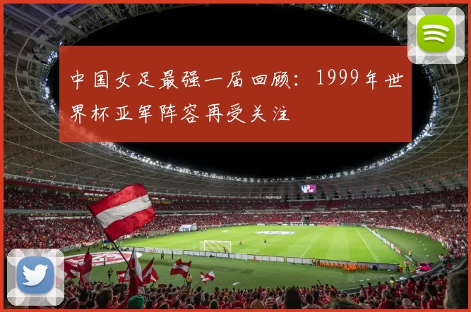 中国女足最强一届回顾：1999年世界杯亚军阵容再受关注