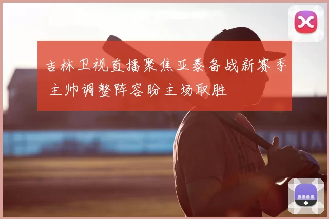 吉林卫视直播聚焦亚泰备战新赛季 主帅调整阵容盼主场取胜