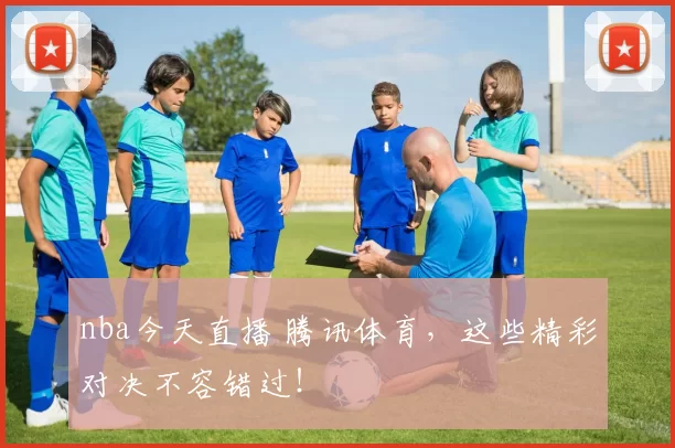 nba今天直播 腾讯体育,这些精彩对决不容错过!