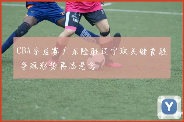 CBA季后赛广东险胜辽宁取关键首胜 争冠形势再添悬念
