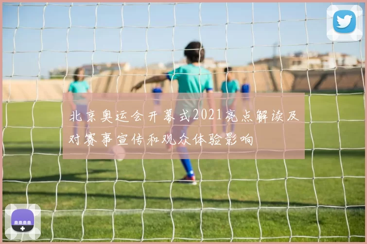 北京奥运会开幕式2021亮点解读及对赛事宣传和观众体验影响