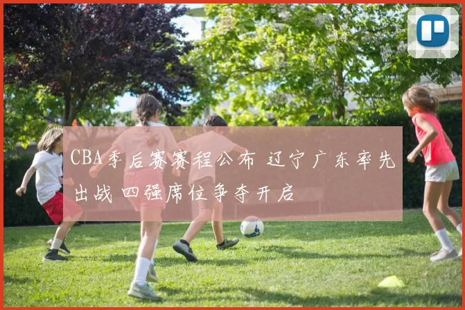 CBA季后赛赛程公布 辽宁广东率先出战 四强席位争夺开启