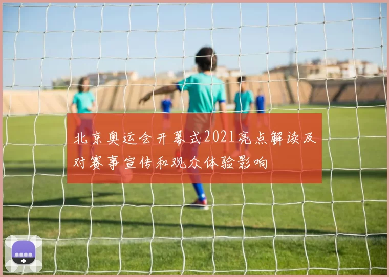 北京奥运会开幕式2021亮点解读及对赛事宣传和观众体验影响