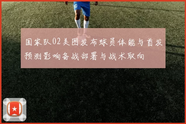 国家队02美图发布球员体能与首发预测影响备战部署与战术取向