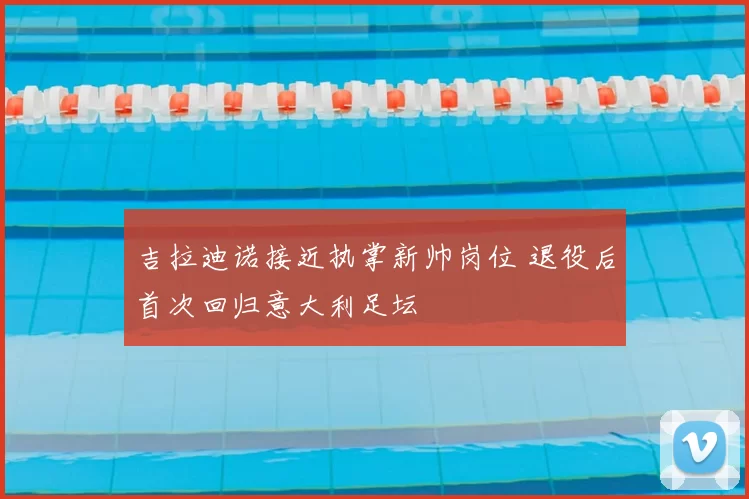 吉拉迪诺接近执掌新帅岗位 退役后首次回归意大利足坛