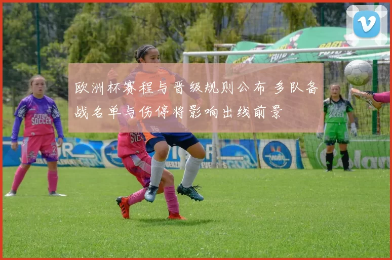 欧洲杯赛程与晋级规则公布 多队备战名单与伤停将影响出线前景