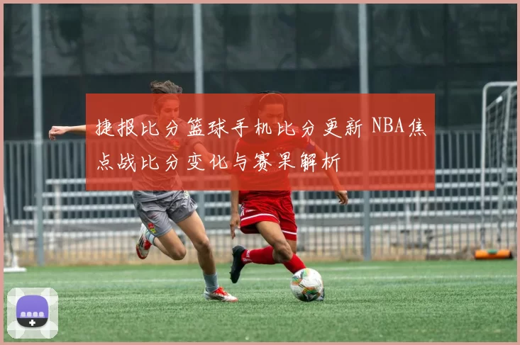 捷报比分篮球手机比分更新 NBA焦点战比分变化与赛果解析