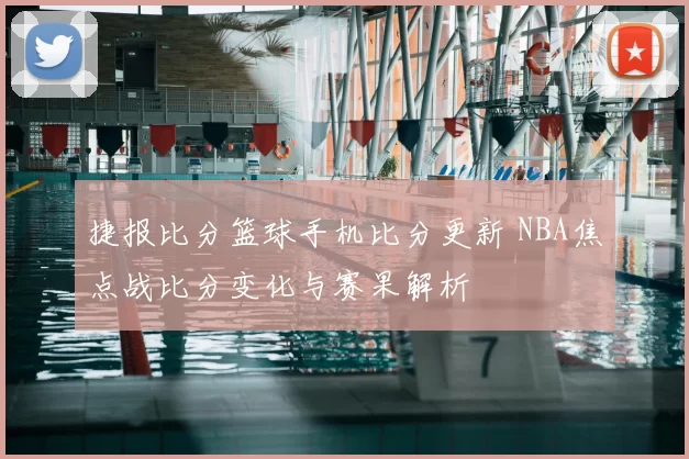 捷报比分篮球手机比分更新 NBA焦点战比分变化与赛果解析
