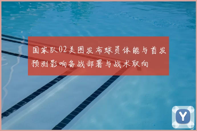 国家队02美图发布球员体能与首发预测影响备战部署与战术取向