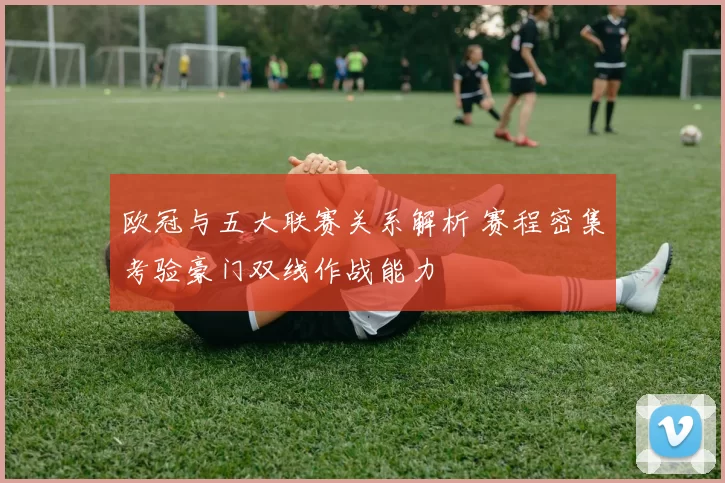 欧冠与五大联赛关系解析 赛程密集考验豪门双线作战能力