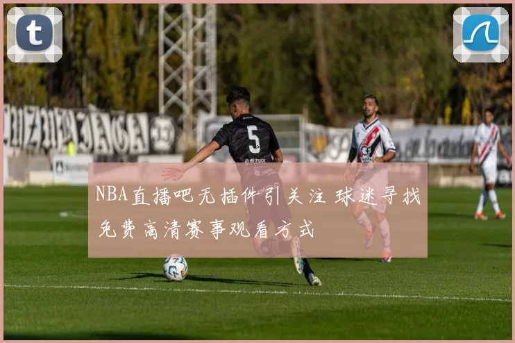 NBA直播吧无插件引关注 球迷寻找免费高清赛事观看方式