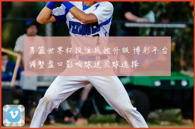 男篮世界杯投注风控升级 博彩平台调整盘口影响球迷买球选择