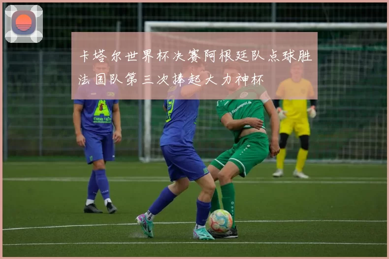 卡塔尔世界杯决赛阿根廷队点球胜法国队第三次捧起大力神杯