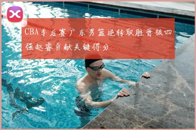 CBA季后赛广东男篮逆转取胜晋级四强赵睿贡献关键得分