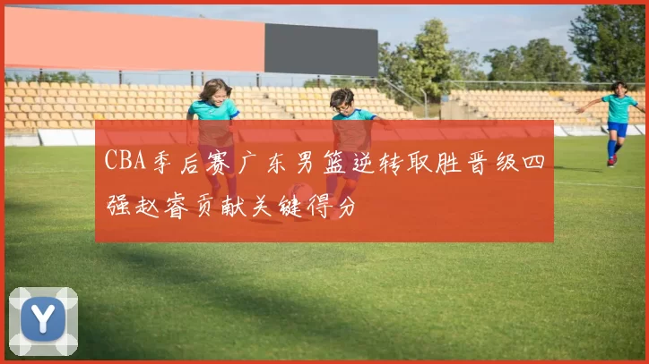 CBA季后赛广东男篮逆转取胜晋级四强赵睿贡献关键得分