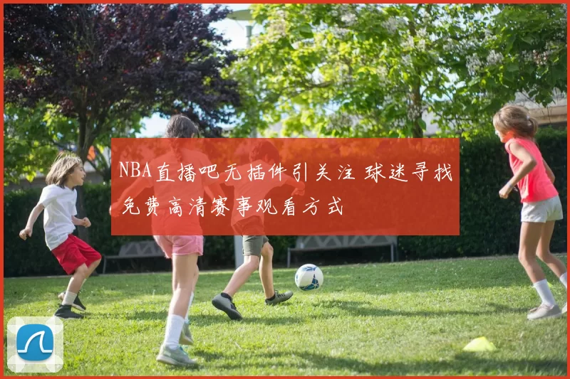 NBA直播吧无插件引关注 球迷寻找免费高清赛事观看方式