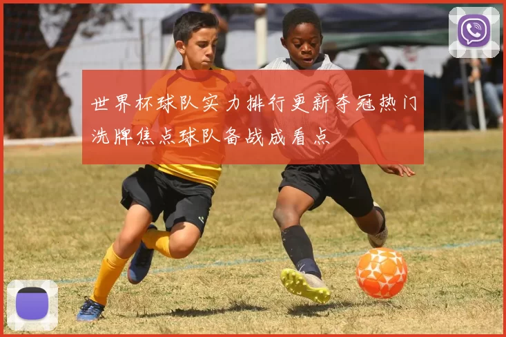 世界杯球队实力排行更新夺冠热门洗牌焦点球队备战成看点