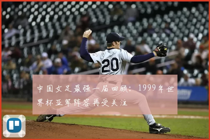 中国女足最强一届回顾:1999年世界杯亚军阵容再受关注